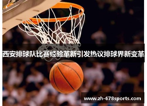西安排球队比赛经验革新引发热议排球界新变革