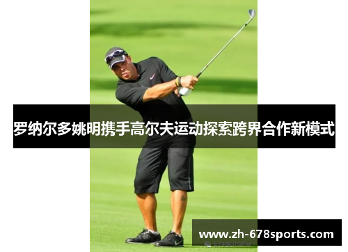 罗纳尔多姚明携手高尔夫运动探索跨界合作新模式