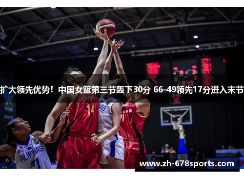 扩大领先优势！中国女篮第三节轰下30分 66-49领先17分进入末节